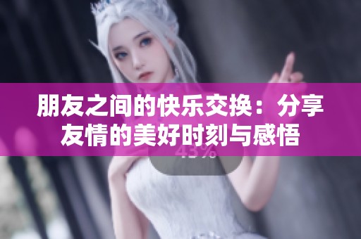 朋友之间的快乐交换：分享友情的美好时刻与感悟