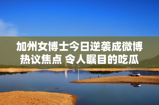 加州女博士今日逆袭成微博热议焦点 令人瞩目的吃瓜新闻