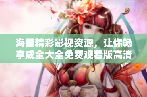 海量精彩影视资源，让你畅享成全大全免费观看版高清体验