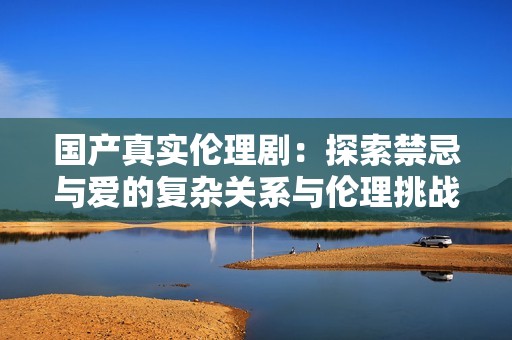 国产真实伦理剧：探索禁忌与爱的复杂关系与伦理挑战
