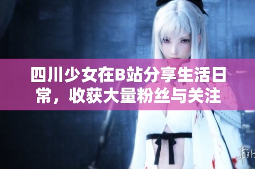 四川少女在B站分享生活日常，收获大量粉丝与关注