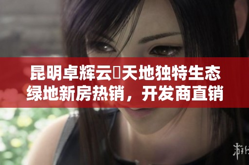 昆明卓辉云璟天地独特生态绿地新房热销，开发商直销抢购中