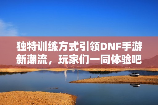 独特训练方式引领DNF手游新潮流，玩家们一同体验吧！