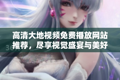 高清大地视频免费播放网站推荐，尽享视觉盛宴与美好时光