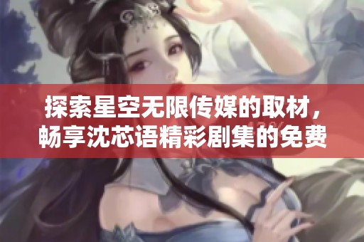 探索星空无限传媒的取材，畅享沈芯语精彩剧集的免费观看之旅