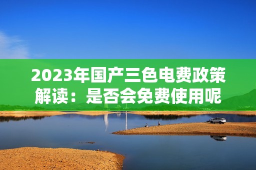 2023年国产三色电费政策解读：是否会免费使用呢