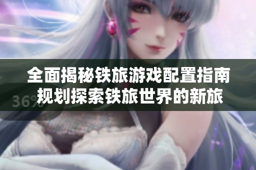 全面揭秘铁旅游戏配置指南 规划探索铁旅世界的新旅程与奇遇