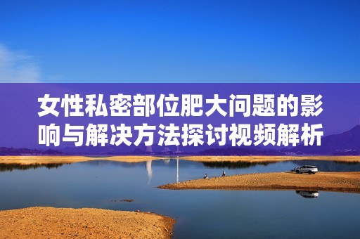 女性私密部位肥大问题的影响与解决方法探讨视频解析