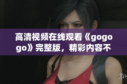 高清视频在线观看《gogogo》完整版，精彩内容不容错过
