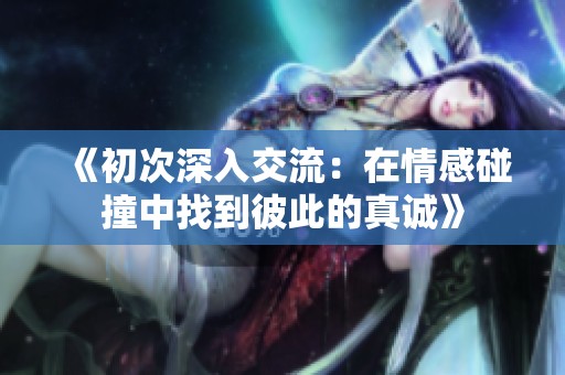 《初次深入交流：在情感碰撞中找到彼此的真诚》